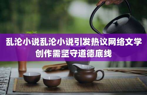乱沦小说乱沦小说引发热议网络文学创作需坚守道德底线