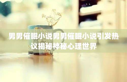 男男催眠小说男男催眠小说引发热议揭秘神秘心理世界