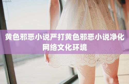 黄色邪恶小说严打黄色邪恶小说净化网络文化环境