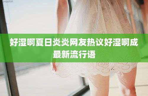 好湿啊夏日炎炎网友热议好湿啊成最新流行语