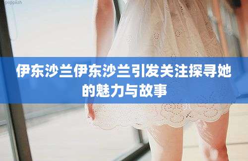 伊东沙兰伊东沙兰引发关注探寻她的魅力与故事