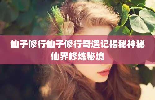 仙子修行仙子修行奇遇记揭秘神秘仙界修炼秘境