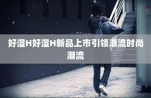 好湿H好湿H新品上市引领潮流时尚潮流