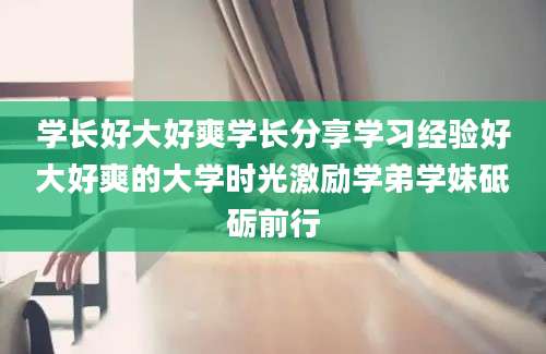 学长好大好爽学长分享学习经验好大好爽的大学时光激励学弟学妹砥砺前行