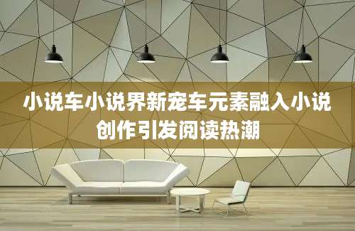 小说车小说界新宠车元素融入小说创作引发阅读热潮