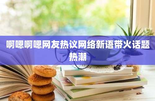 啊嗯啊嗯网友热议网络新语带火话题热潮