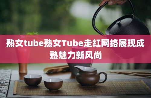 熟女tube熟女Tube走红网络展现成熟魅力新风尚