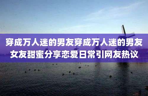 穿成万人迷的男友穿成万人迷的男友女友甜蜜分享恋爱日常引网友热议