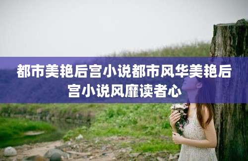 都市美艳后宫小说都市风华美艳后宫小说风靡读者心