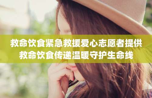 救命饮食紧急救援爱心志愿者提供救命饮食传递温暖守护生命线