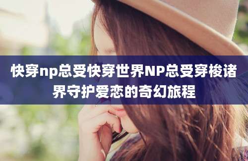 快穿np总受快穿世界NP总受穿梭诸界守护爱恋的奇幻旅程