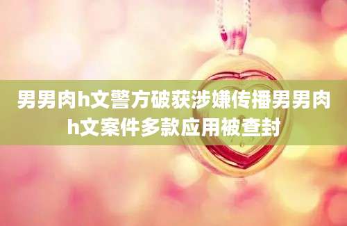 男男肉h文警方破获涉嫌传播男男肉h文案件多款应用被查封