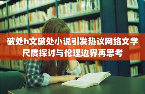 破处h文破处小说引发热议网络文学尺度探讨与伦理边界再思考