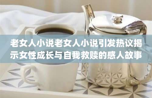 老女人小说老女人小说引发热议揭示女性成长与自我救赎的感人故事