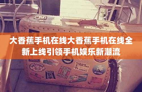 大香蕉手机在线大香蕉手机在线全新上线引领手机娱乐新潮流