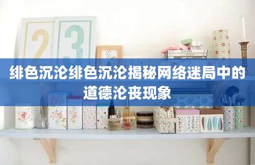 绯色沉沦绯色沉沦揭秘网络迷局中的道德沦丧现象