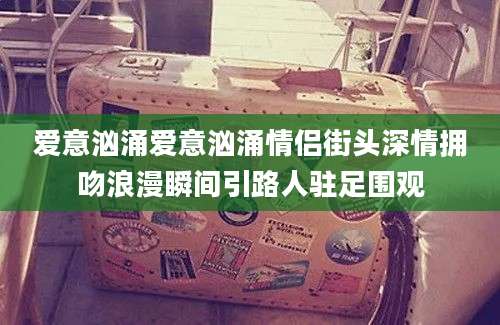 爱意汹涌爱意汹涌情侣街头深情拥吻浪漫瞬间引路人驻足围观