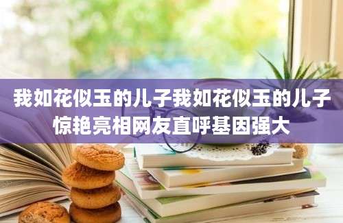 我如花似玉的儿子我如花似玉的儿子惊艳亮相网友直呼基因强大