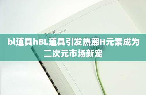 bl道具hBL道具引发热潮H元素成为二次元市场新宠