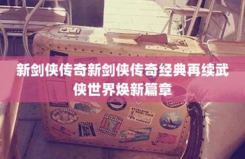 新剑侠传奇新剑侠传奇经典再续武侠世界焕新篇章