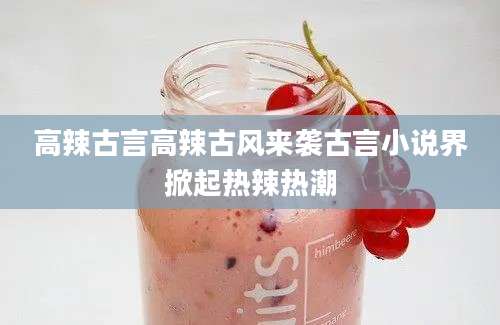 高辣古言高辣古风来袭古言小说界掀起热辣热潮