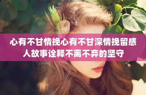 心有不甘情挽心有不甘深情挽留感人故事诠释不离不弃的坚守