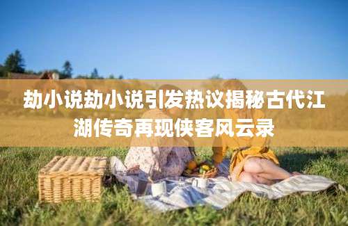 劫小说劫小说引发热议揭秘古代江湖传奇再现侠客风云录