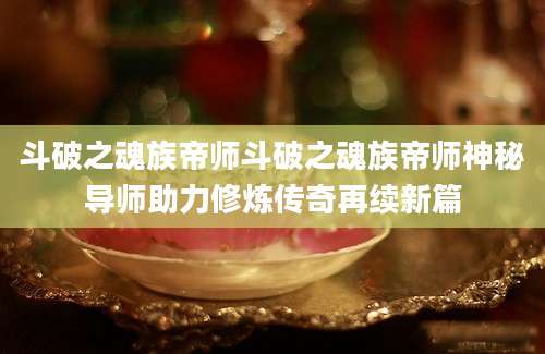 斗破之魂族帝师斗破之魂族帝师神秘导师助力修炼传奇再续新篇