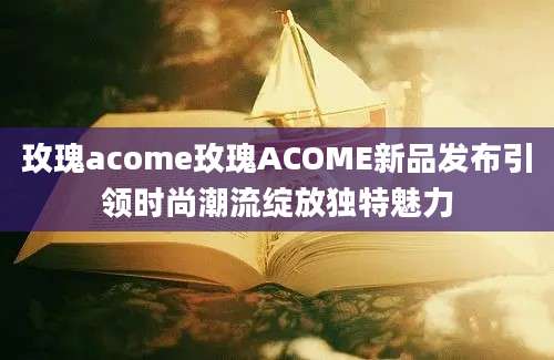 玫瑰acome玫瑰ACOME新品发布引领时尚潮流绽放独特魅力
