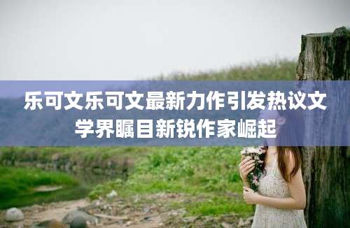 乐可文乐可文最新力作引发热议文学界瞩目新锐作家崛起