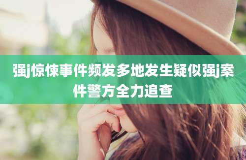 强j惊悚事件频发多地发生疑似强j案件警方全力追查