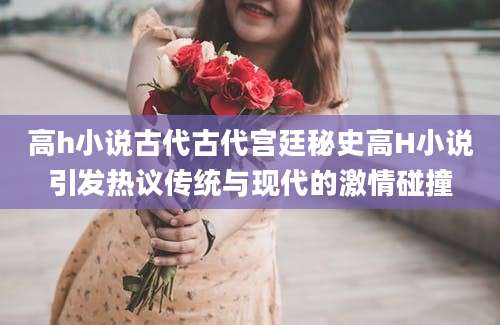 高h小说古代古代宫廷秘史高H小说引发热议传统与现代的激情碰撞