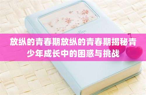放纵的青春期放纵的青春期揭秘青少年成长中的困惑与挑战