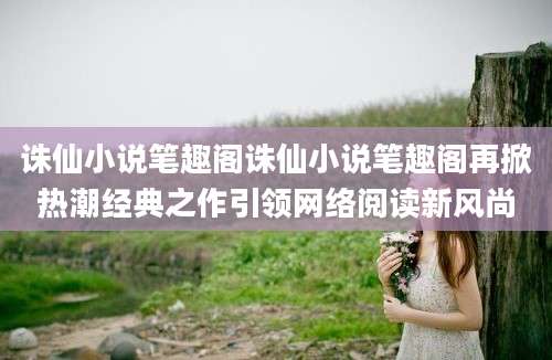 诛仙小说笔趣阁诛仙小说笔趣阁再掀热潮经典之作引领网络阅读新风尚