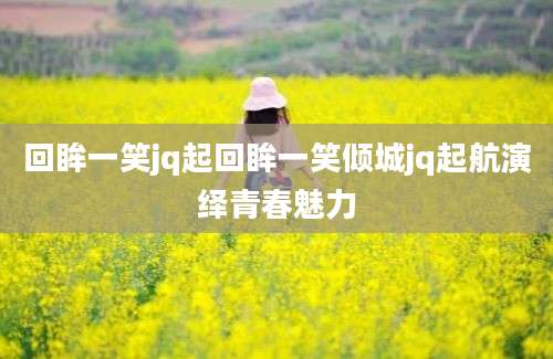 回眸一笑jq起回眸一笑倾城jq起航演绎青春魅力