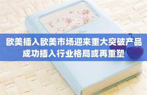 欧美插入欧美市场迎来重大突破产品成功插入行业格局或再重塑
