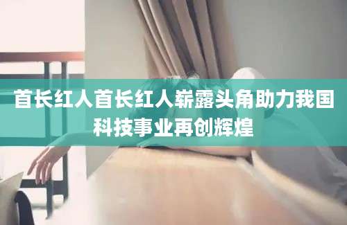 首长红人首长红人崭露头角助力我国科技事业再创辉煌