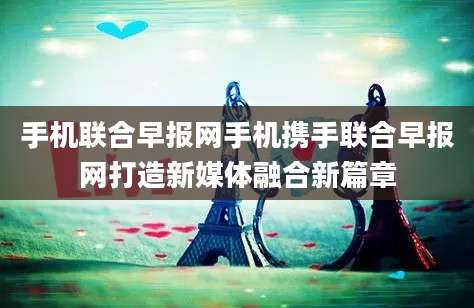 手机联合早报网手机携手联合早报网打造新媒体融合新篇章