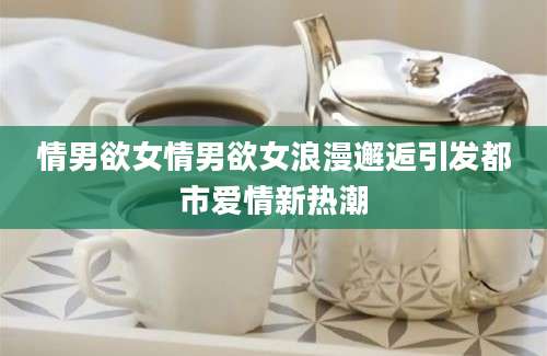 情男欲女情男欲女浪漫邂逅引发都市爱情新热潮