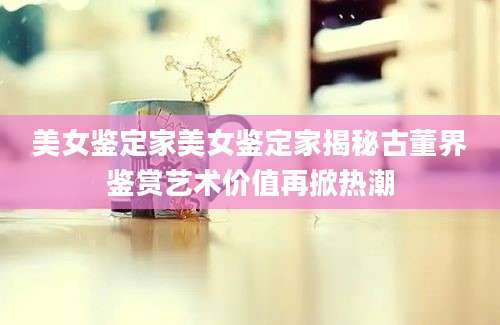美女鉴定家美女鉴定家揭秘古董界鉴赏艺术价值再掀热潮