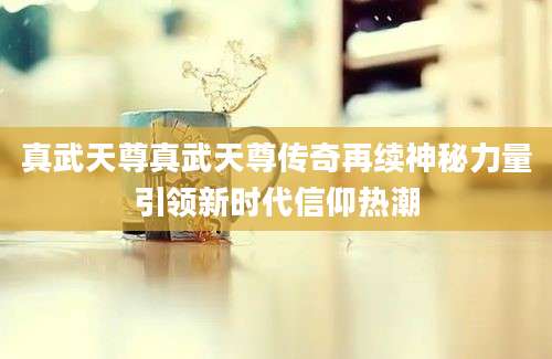 真武天尊真武天尊传奇再续神秘力量引领新时代信仰热潮