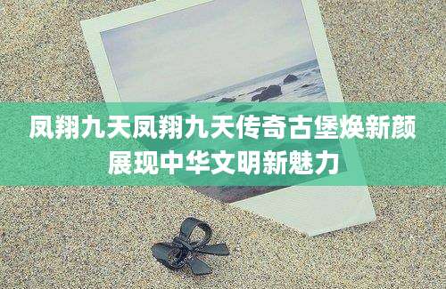 凤翔九天凤翔九天传奇古堡焕新颜展现中华文明新魅力