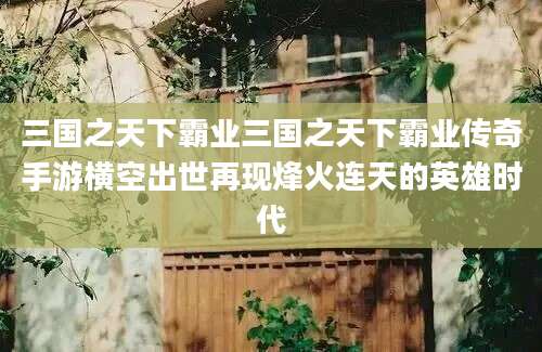 三国之天下霸业三国之天下霸业传奇手游横空出世再现烽火连天的英雄时代