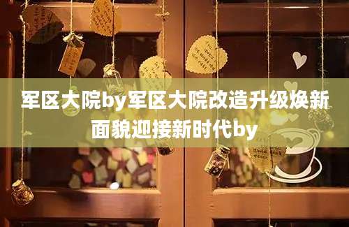 军区大院by军区大院改造升级焕新面貌迎接新时代by