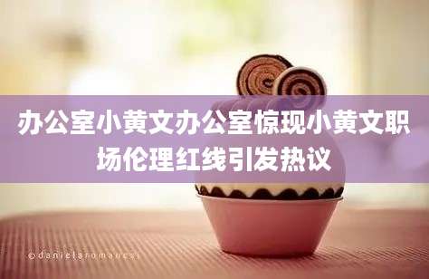 办公室小黄文办公室惊现小黄文职场伦理红线引发热议