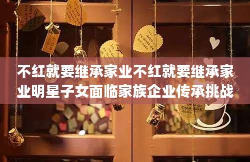 不红就要继承家业不红就要继承家业明星子女面临家族企业传承挑战