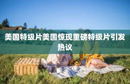 美国特级片美国惊现重磅特级片引发热议