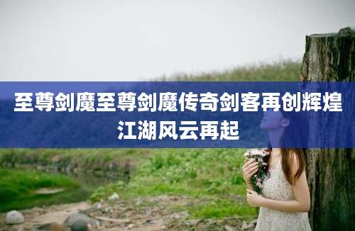 至尊剑魔至尊剑魔传奇剑客再创辉煌江湖风云再起