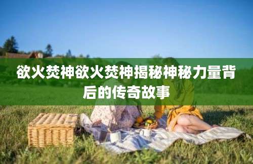 欲火焚神欲火焚神揭秘神秘力量背后的传奇故事