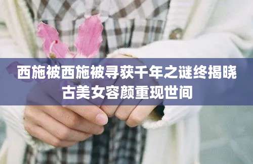西施被西施被寻获千年之谜终揭晓古美女容颜重现世间
